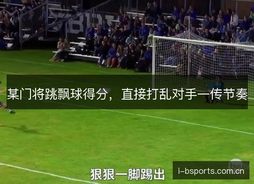 某门将跳飘球得分,直接打乱对手一传节奏 某门将跳飘球得分,直接打乱对手一传节奏