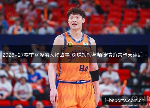 2026-27赛季谷泽浴人物故事 罚球短板与师徒情谊共塑天津后卫 2026-27赛季谷泽浴人物故事 罚球短板与师徒情谊共塑天津后卫